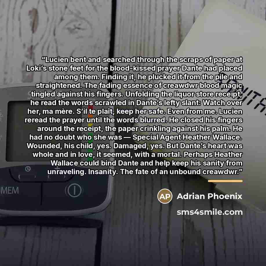 “Lucien bent and searched through the scraps of paper at Loki’s stone feet for the blood-kissed prayer Dante had placed among them. Finding it, he plucked it from the pile and straightened. The fading essence of creawdwr blood magic tingled against his fingers. Unfolding the liquor store receipt…” quote by Adrian Phoenix