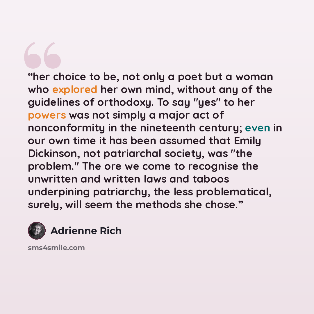 “her choice to be, not only a poet but a woman who explored her own mind, without any of the guidelines of orthodoxy. To say "yes" to her powers was not simply a major act of nonconformity in the nineteenth century; even in our own time it has been assumed that Emily Dickinson, not patriarchal…” quote by Adrienne Rich