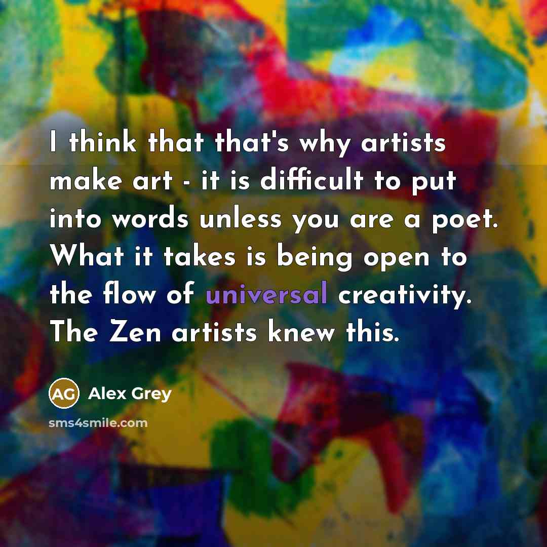 “I think that that's why artists make art - it is difficult to put into words unless you are a poet. What it takes is being open to the flow of universal creativity. The Zen artists knew this.” quote by Alex Grey