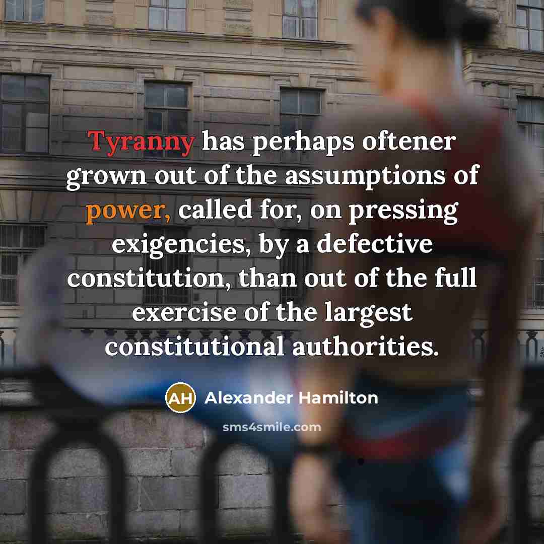 “Tyranny has perhaps oftener grown out of the assumptions of power, called for, on pressing exigencies, by a defective constitution, than out of the full exercise of the largest constitutional authorities.” quote by Alexander Hamilton