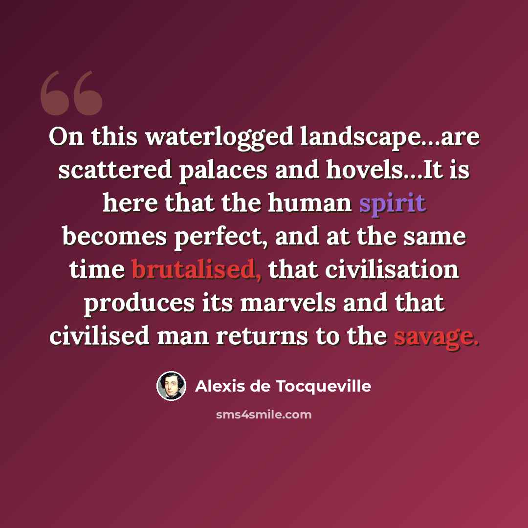 “On this waterlogged landscape…are scattered palaces and hovels…It is here that the human spirit becomes perfect, and at the same time brutalised, that civilisation produces its marvels and that civilised man returns to the savage.” quote by Alexis de Tocqueville