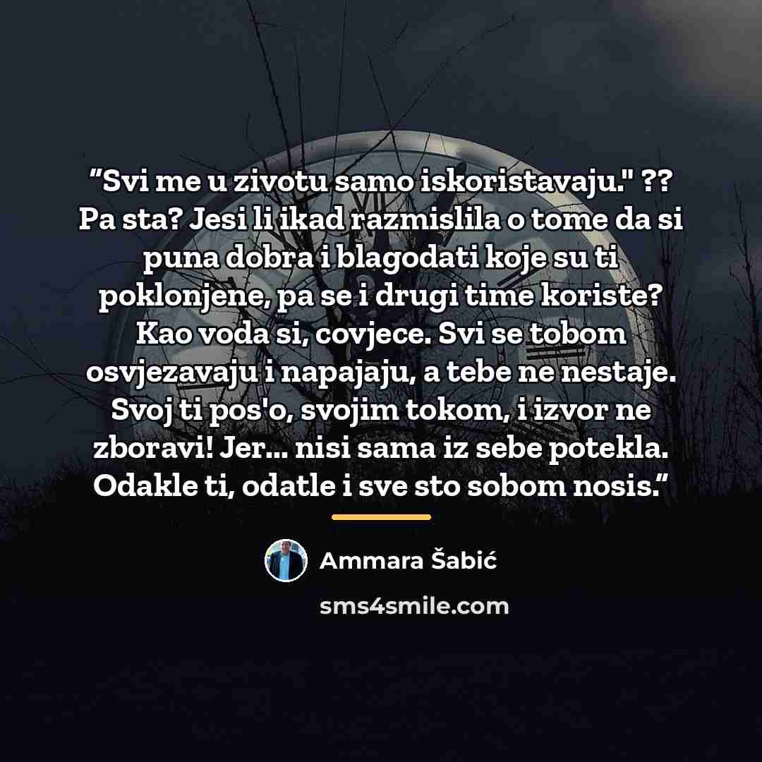 “Svi me u zivotu samo iskoristavaju." ?? Pa sta? Jesi li ikad razmislila o tome da si puna dobra i blagodati koje su ti poklonjene, pa se i drugi time koriste? Kao voda si, covjece. Svi se tobom osvjezavaju i napajaju, a tebe ne nestaje. Svoj ti pos'o, svojim tokom, i izvor ne zboravi! Jer... nisi…” quote by Ammara Šabić