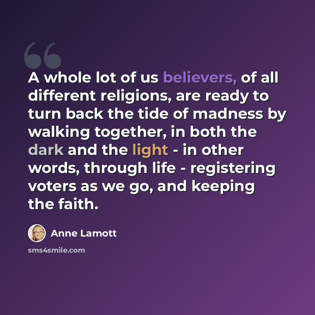 “A whole lot of us believers, of all different religions, are ready to turn back the tide of madness by walking together, in both the dark and the light - in other words, through life - registering voters as we go, and keeping the faith.” quote by Anne Lamott