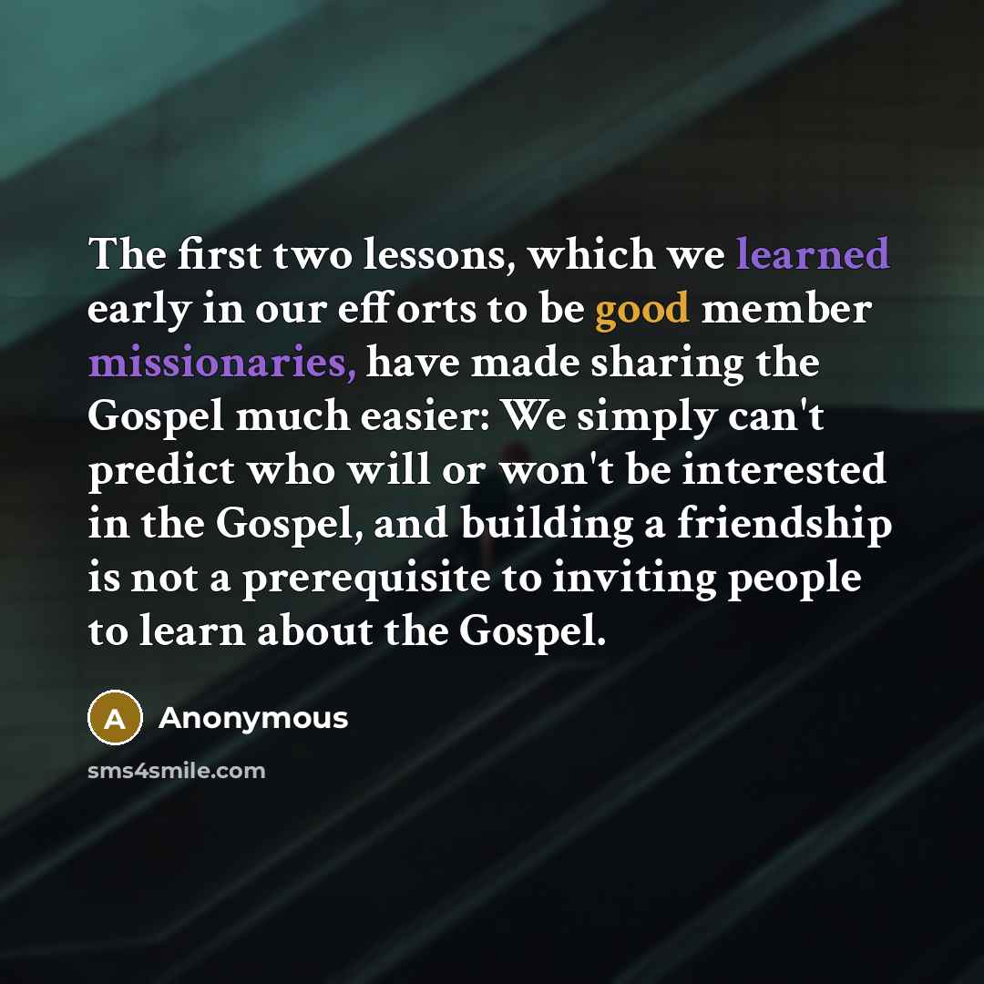 “The first two lessons, which we learned early in our efforts to be good member missionaries, have made sharing the Gospel much easier: We simply can't predict who will or won't be interested in the Gospel, and building a friendship is not a prerequisite to inviting people to learn about the Gospel.” quote by Anonymous