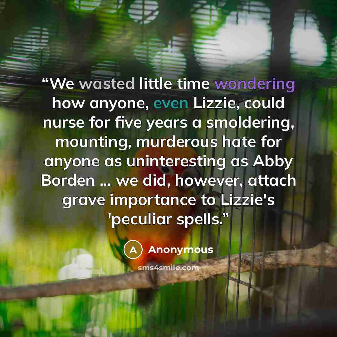 “We wasted little time wondering how anyone, even Lizzie, could nurse for five years a smoldering, mounting, murderous hate for anyone as uninteresting as Abby Borden ... we did, however, attach grave importance to Lizzie's 'peculiar spells.” quote by Anonymous