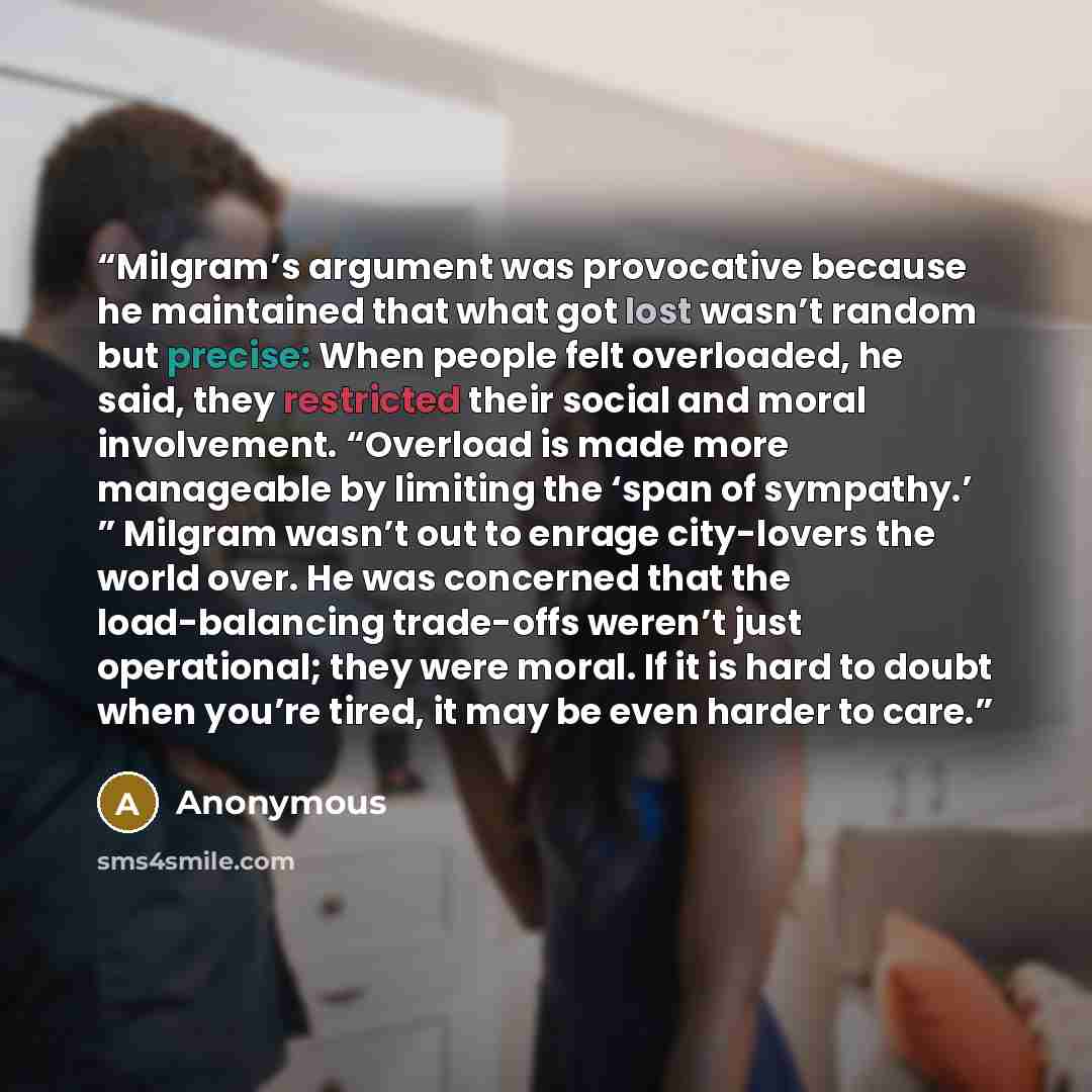 “Milgram’s argument was provocative because he maintained that what got lost wasn’t random but precise: When people felt overloaded, he said, they restricted their social and moral involvement. “Overload is made more manageable by limiting the ‘span of sympathy.’ ” Milgram wasn’t out to enrage…” quote by Anonymous