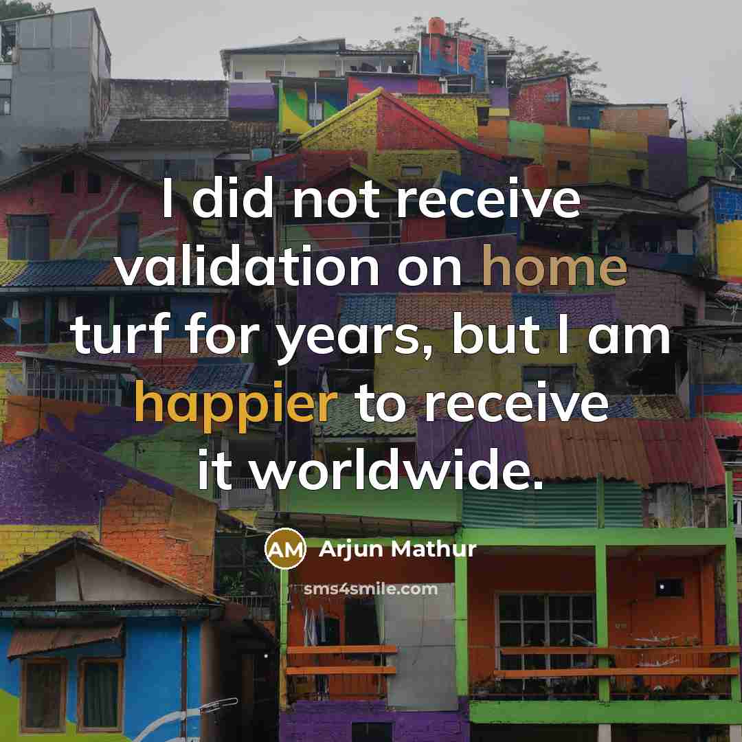 “I did not receive validation on home turf for years, but I am happier to receive it worldwide.” quote by Arjun Mathur