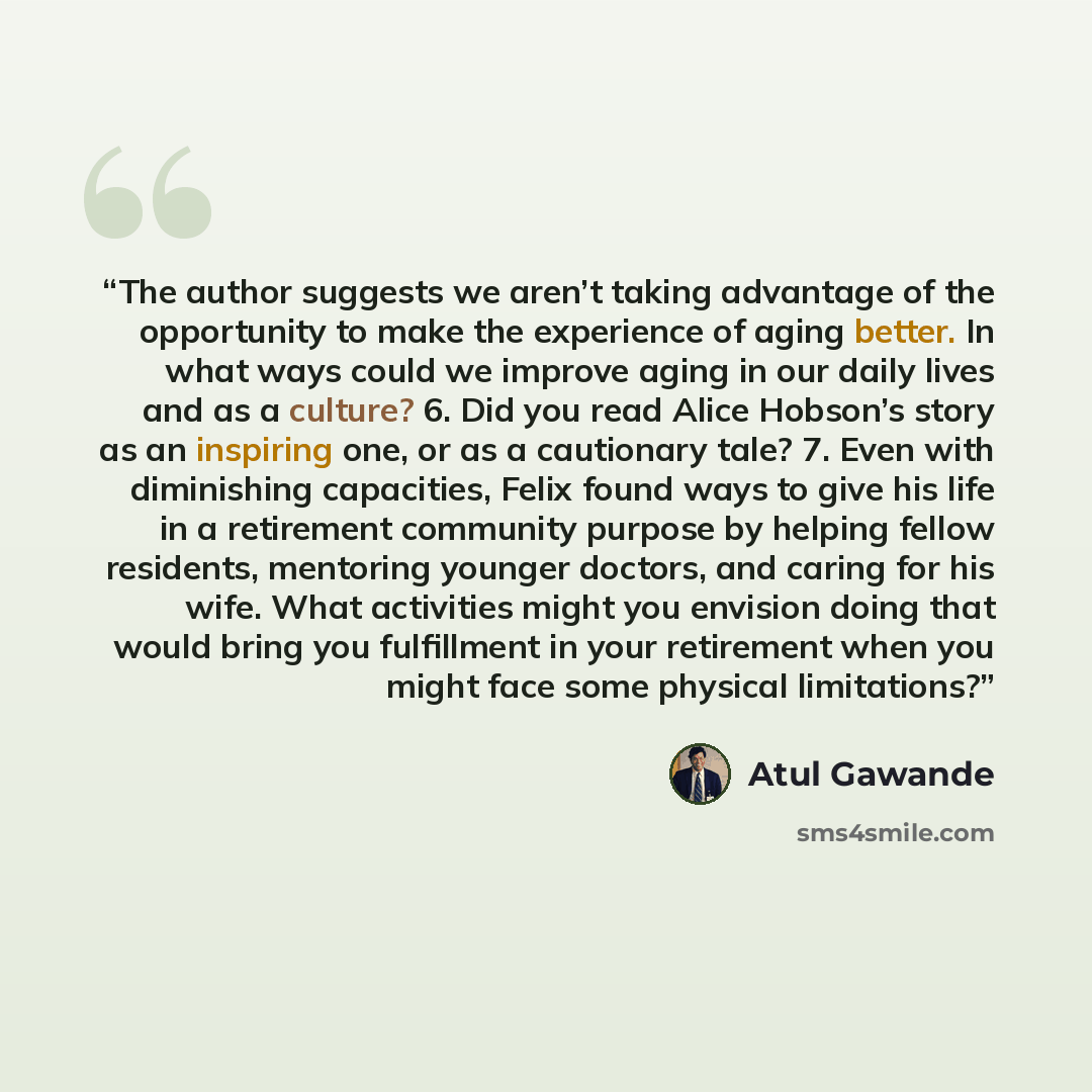“The author suggests we aren’t taking advantage of the opportunity to make the experience of aging better. In what ways could we improve aging in our daily lives and as a culture? 6. Did you read Alice Hobson’s story as an inspiring one, or as a cautionary tale? 7. Even with diminishing capacities…” quote by Atul Gawande