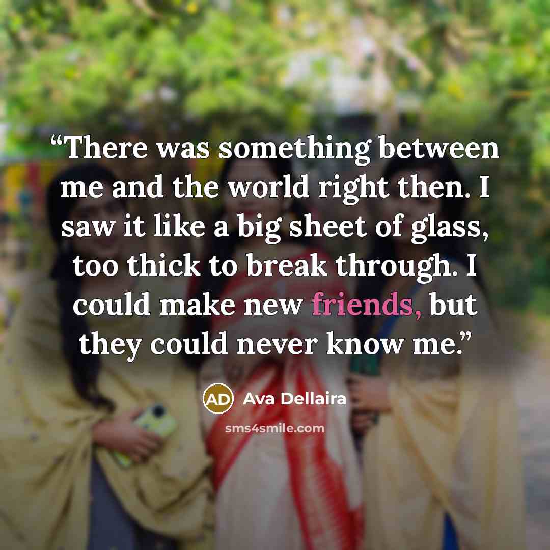 “There was something between me and the world right then. I saw it like a big sheet of glass, too thick to break through. I could make new friends, but they could never know me.” quote by Ava Dellaira