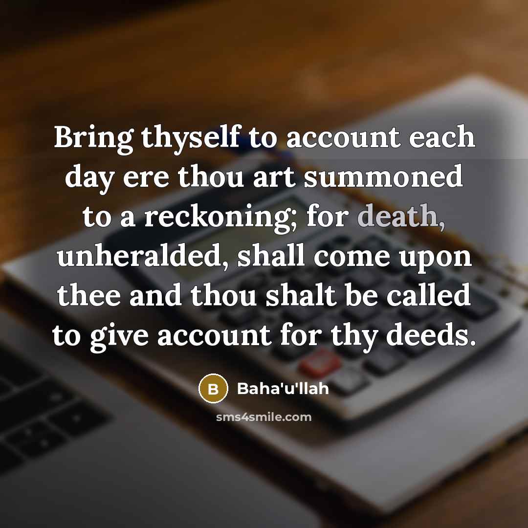 “Bring thyself to account each day ere thou art summoned to a reckoning; for death, unheralded, shall come upon thee and thou shalt be called to give account for thy deeds.” quote by Bahá'u'lláh
