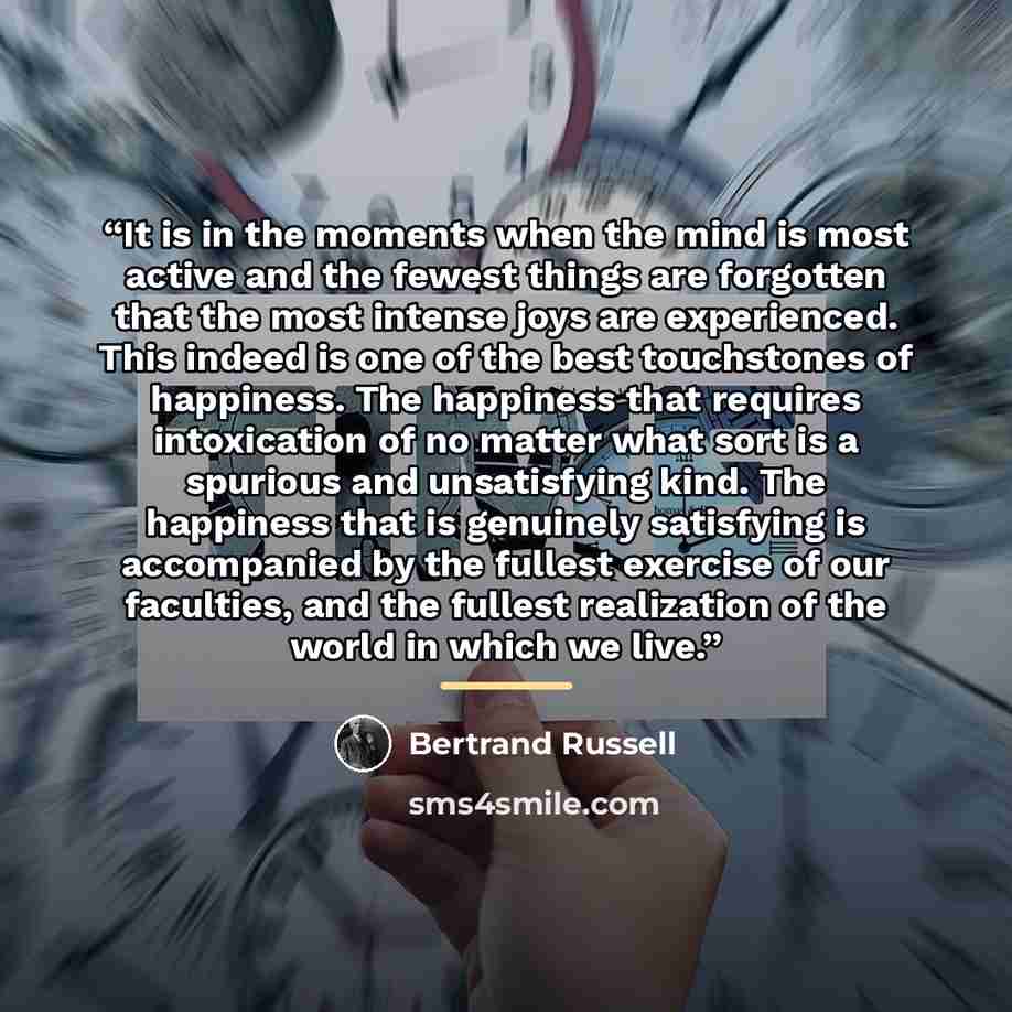 “It is in the moments when the mind is most active and the fewest things are forgotten that the most intense joys are experienced. This indeed is one of the best touchstones of happiness. The happiness that requires intoxication of no matter what sort is a spurious and unsatisfying kind. The…” quote by Bertrand Russell