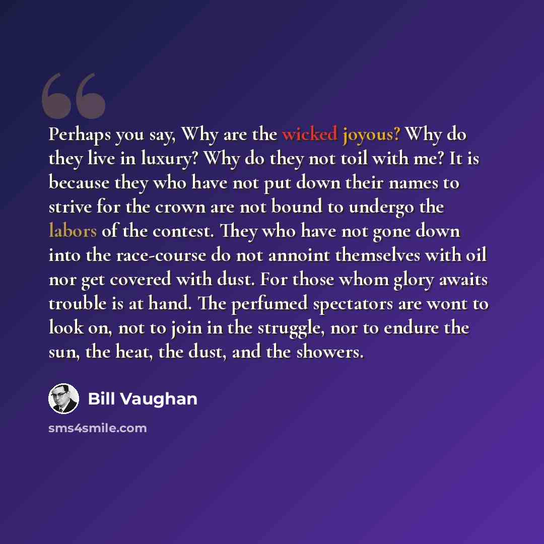 “Perhaps you say, Why are the wicked joyous? Why do they live in luxury? Why do they not toil with me? It is because they who have not put down their names to strive for the crown are not bound to undergo the labors of the contest. They who have not gone down into the race-course do not annoint…” quote by Bill Vaughan