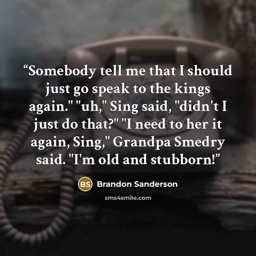 “Somebody tell me that I should just go speak to the kings again." "uh," Sing said, "didn't I just do that?" "I need to her it again, Sing," Grandpa Smedry said. "I'm old and stubborn!” quote by Brandon Sanderson