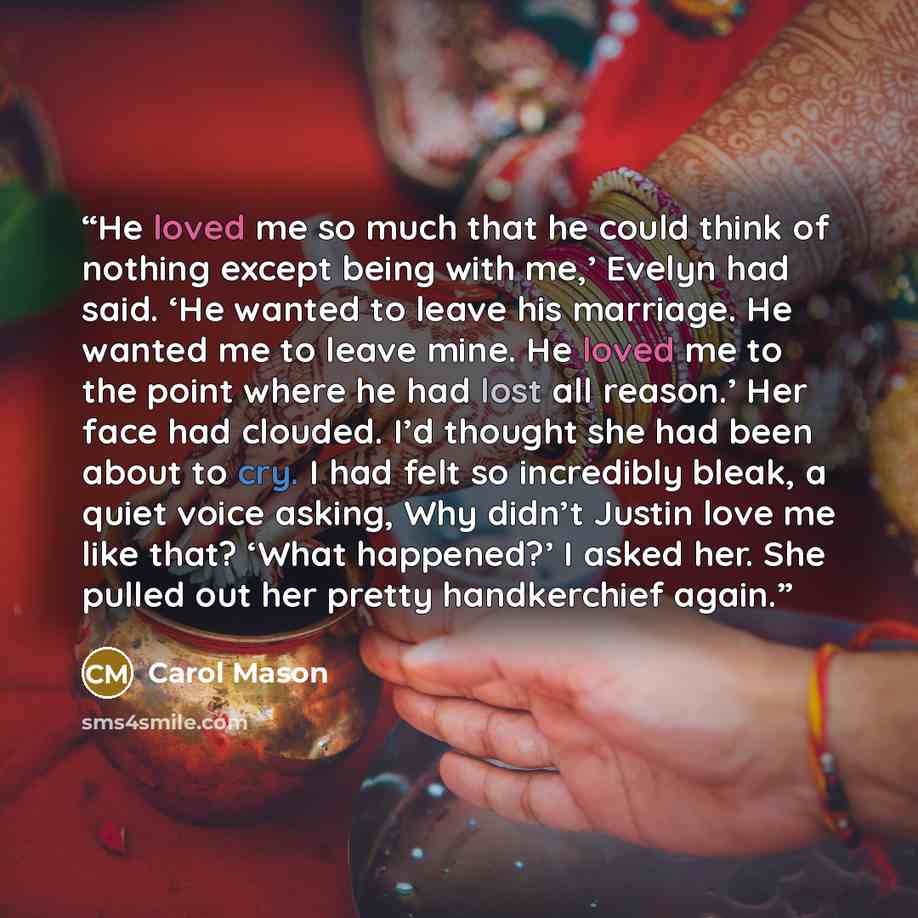 “He loved me so much that he could think of nothing except being with me,’ Evelyn had said. ‘He wanted to leave his marriage. He wanted me to leave mine. He loved me to the point where he had lost all reason.’ Her face had clouded. I’d thought she had been about to cry. I had felt so incredibly…” quote by Carol Mason