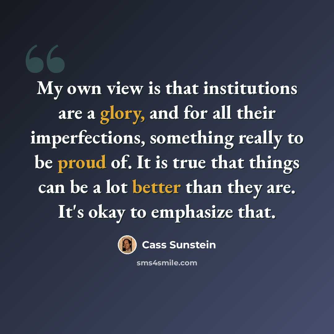 “My own view is that institutions are a glory, and for all their imperfections, something really to be proud of. It is true that things can be a lot better than they are. It's okay to emphasize that.” quote by Cass Sunstein