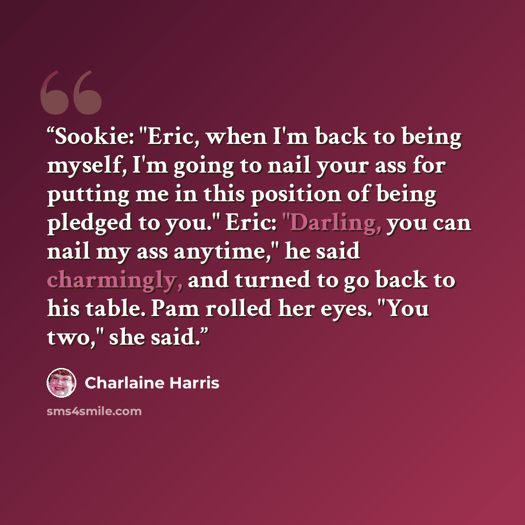 “Sookie: "Eric, when I'm back to being myself, I'm going to nail your ass for putting me in this position of being pledged to you." Eric: "Darling, you can nail my ass anytime," he said charmingly, and turned to go back to his table. Pam rolled her eyes. "You two," she said.” quote by Charlaine Harris
