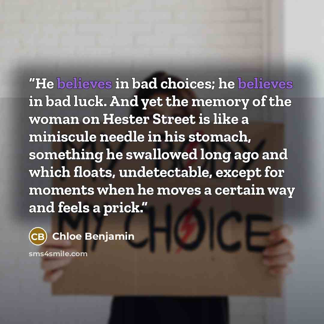 “He believes in bad choices; he believes in bad luck. And yet the memory of the woman on Hester Street is like a miniscule needle in his stomach, something he swallowed long ago and which floats, undetectable, except for moments when he moves a certain way and feels a prick.” quote by Chloe Benjamin
