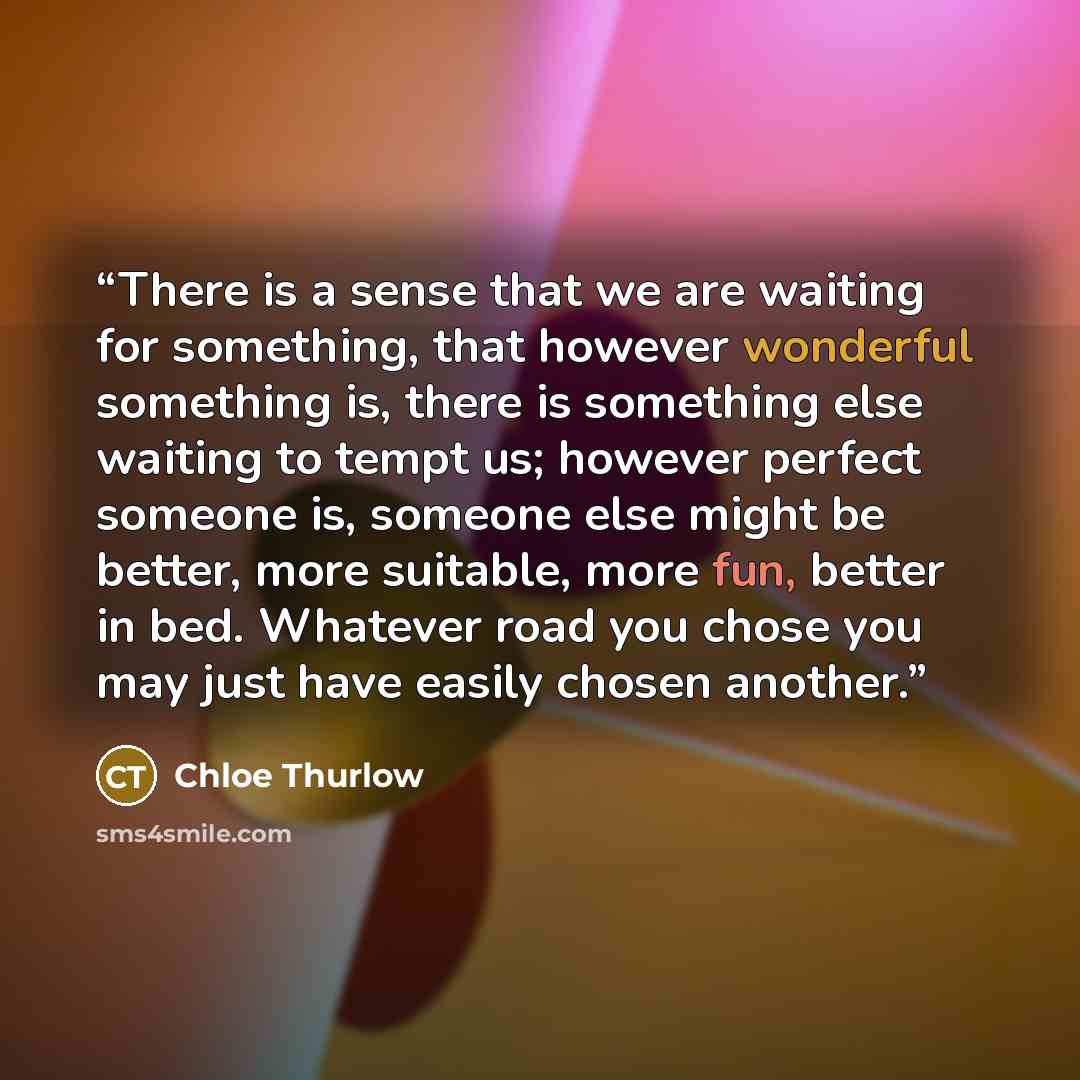 “There is a sense that we are waiting for something, that however wonderful something is, there is something else waiting to tempt us; however perfect someone is, someone else might be better, more suitable, more fun, better in bed. Whatever road you chose you may just have easily chosen another.” quote by Chloe Thurlow