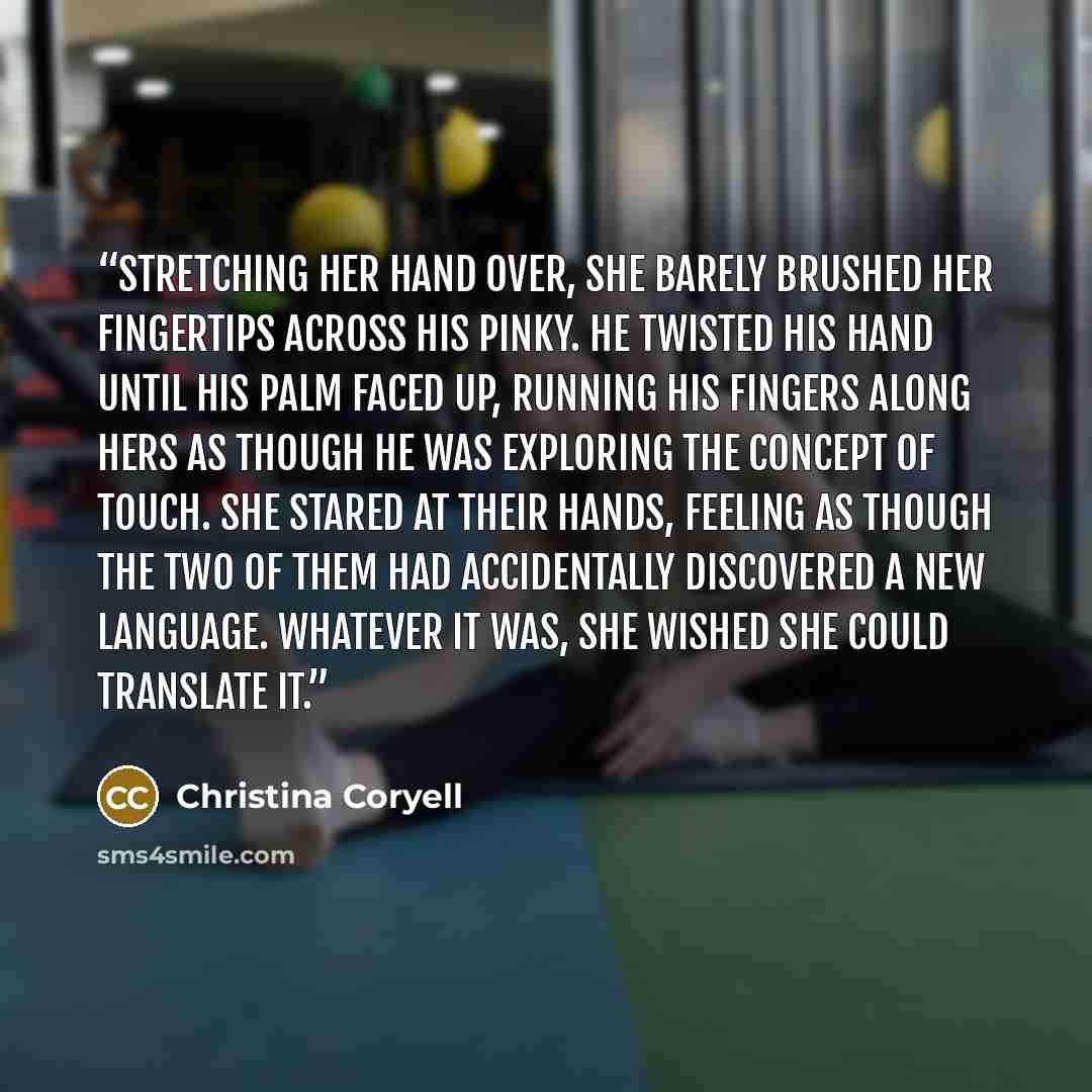 “Stretching her hand over, she barely brushed her fingertips across his pinky. He twisted his hand until his palm faced up, running his fingers along hers as though he was exploring the concept of touch. She stared at their hands, feeling as though the two of them had accidentally discovered a new…” quote by Christina Coryell
