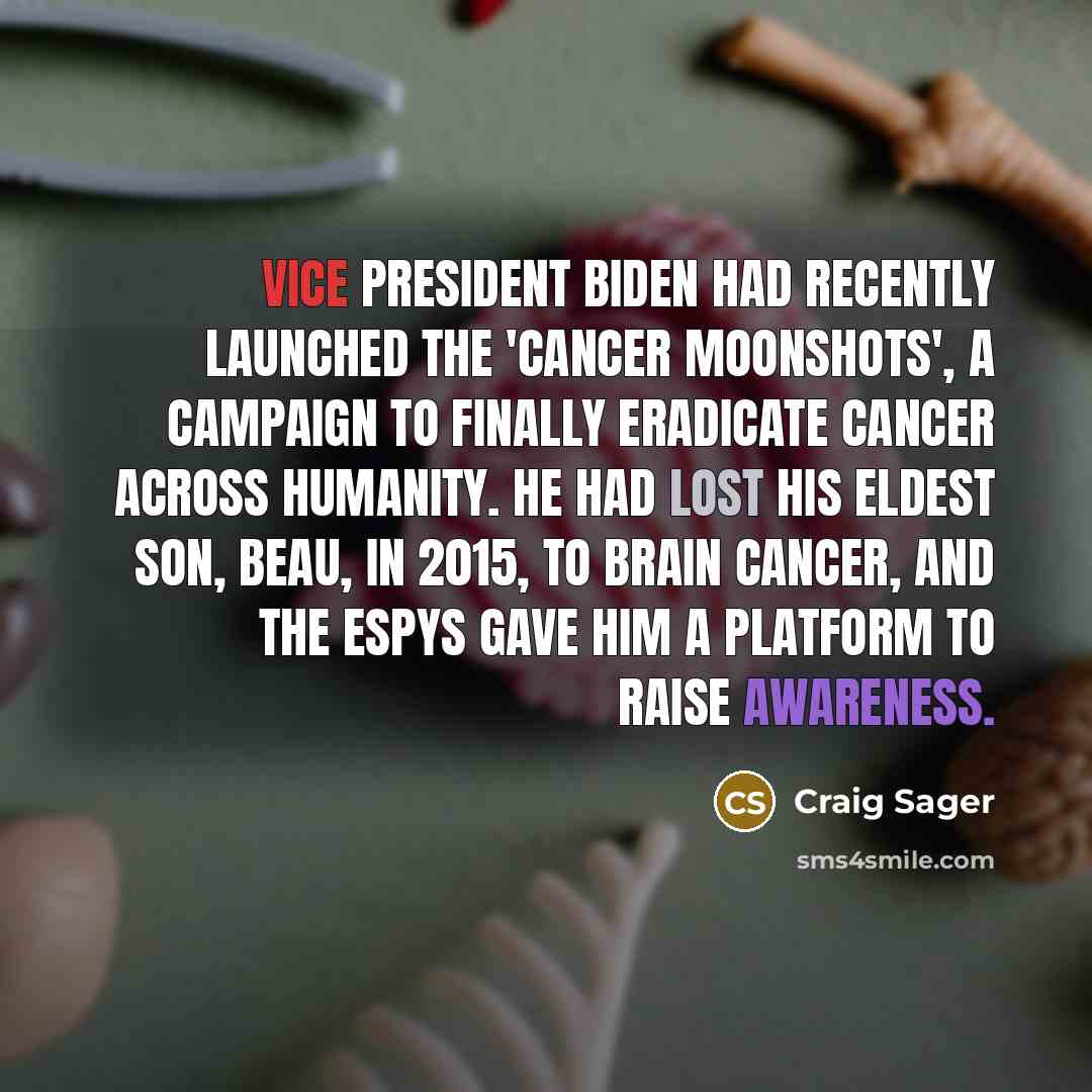 “Vice President Biden had recently launched the 'Cancer Moonshots', a campaign to finally eradicate cancer across humanity. He had lost his eldest son, Beau, in 2015, to brain cancer, and the ESPYs gave him a platform to raise awareness.” quote by Craig Sager