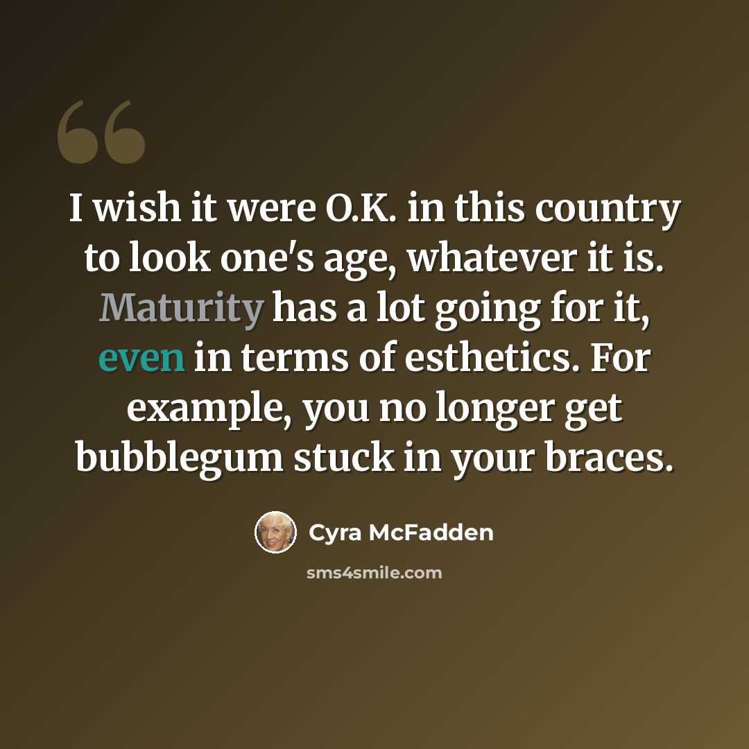 “I wish it were O.K. in this country to look one's age, whatever it is. Maturity has a lot going for it, even in terms of esthetics. For example, you no longer get bubblegum stuck in your braces.” quote by Cyra McFadden