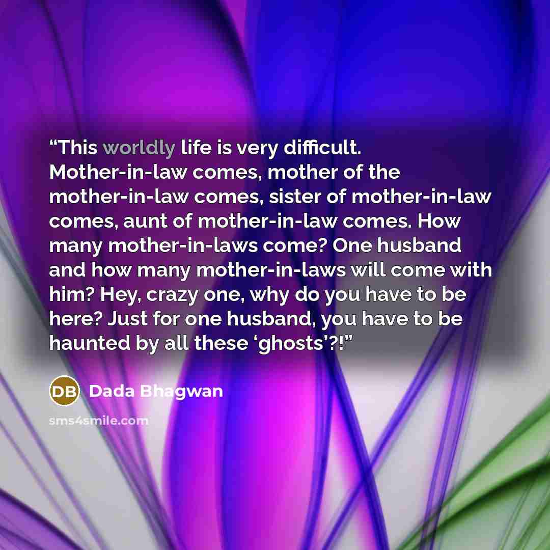 “This worldly life is very difficult. Mother-in-law comes, mother of the mother-in-law comes, sister of mother-in-law comes, aunt of mother-in-law comes. How many mother-in-laws come? One husband and how many mother-in-laws will come with him? Hey, crazy one, why do you have to be here? Just for…” quote by Dada Bhagwan