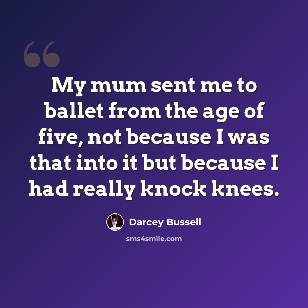 “My mum sent me to ballet from the age of five, not because I was that into it but because I had really knock knees.” quote by Darcey Bussell