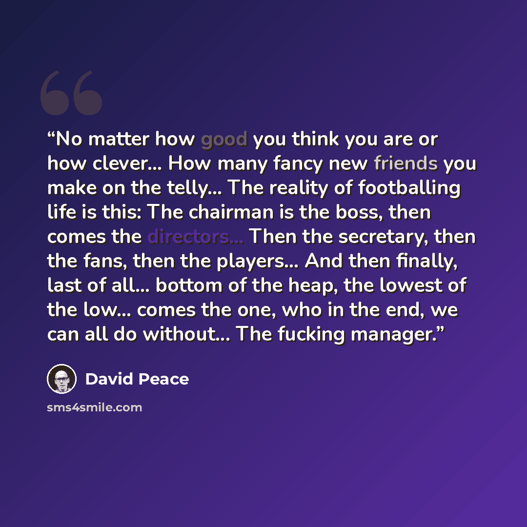 “No matter how good you think you are or how clever... How many fancy new friends you make on the telly... The reality of footballing life is this: The chairman is the boss, then comes the directors... Then the secretary, then the fans, then the players... And then finally, last of all... bottom of…” quote by David Peace