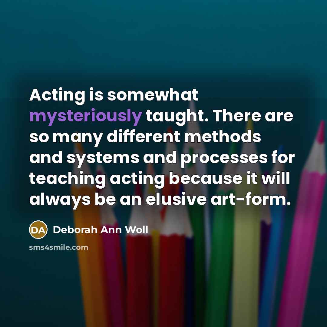 “Acting is somewhat mysteriously taught. There are so many different methods and systems and processes for teaching acting because it will always be an elusive art-form.” quote by Deborah Ann Woll