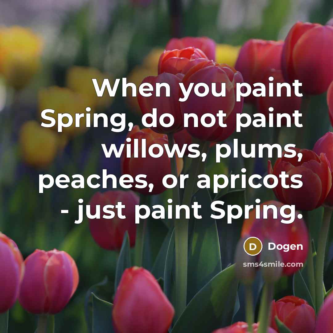 “When you paint Spring, do not paint willows, plums, peaches, or apricots - just paint Spring.” quote by Dogen