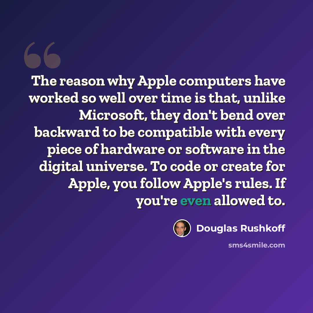 “The reason why Apple computers have worked so well over time is that, unlike Microsoft, they don't bend over backward to be compatible with every piece of hardware or software in the digital universe. To code or create for Apple, you follow Apple's rules. If you're even allowed to.” quote by Douglas Rushkoff