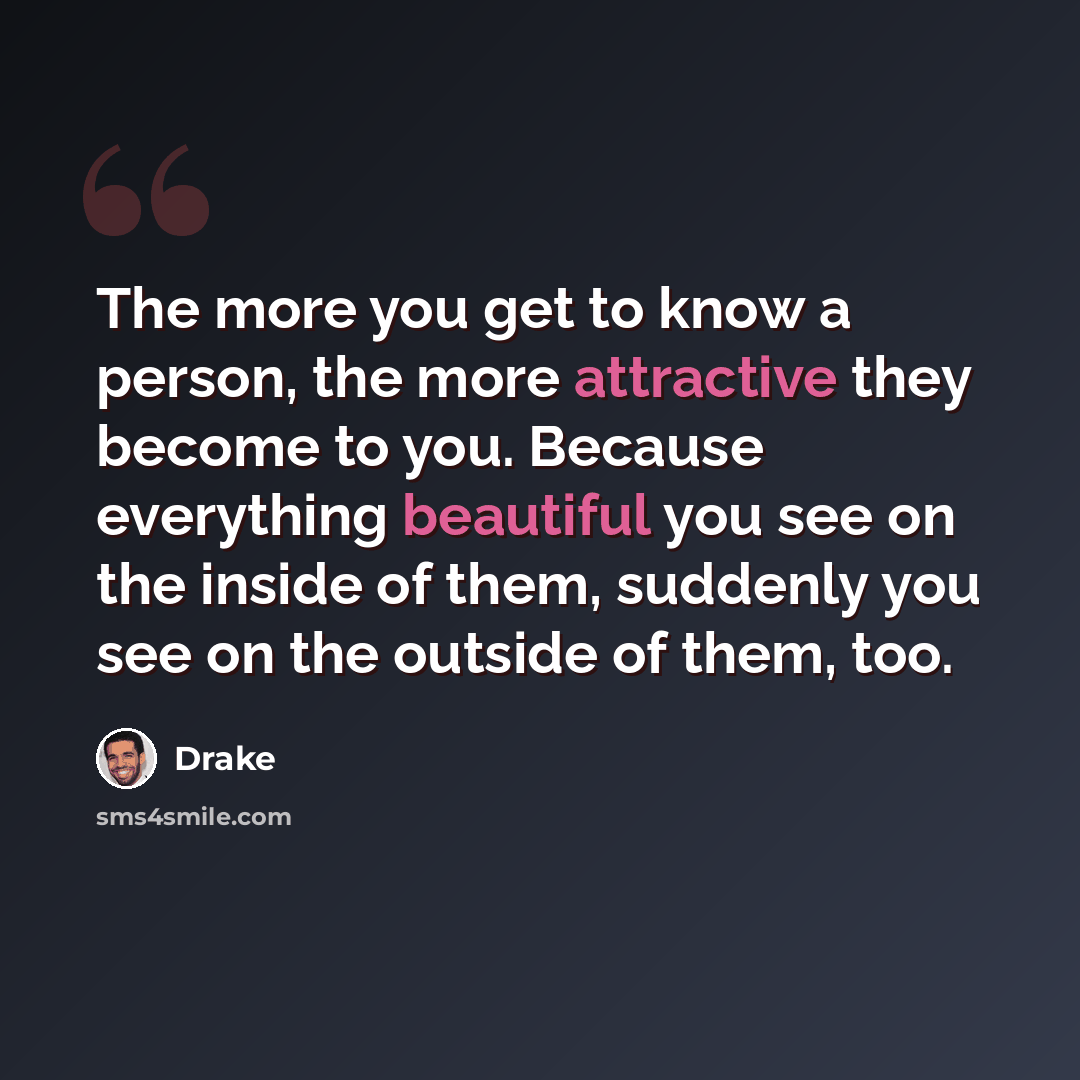 “The more you get to know a person, the more attractive they become to you. Because everything beautiful you see on the inside of them, suddenly you see on the outside of them, too.” quote by Drake