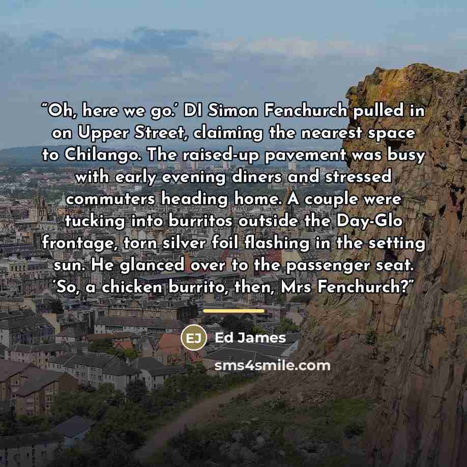 “Oh, here we go.’ DI Simon Fenchurch pulled in on Upper Street, claiming the nearest space to Chilango. The raised-up pavement was busy with early evening diners and stressed commuters heading home. A couple were tucking into burritos outside the Day-Glo frontage, torn silver foil flashing in the…” quote by Ed James