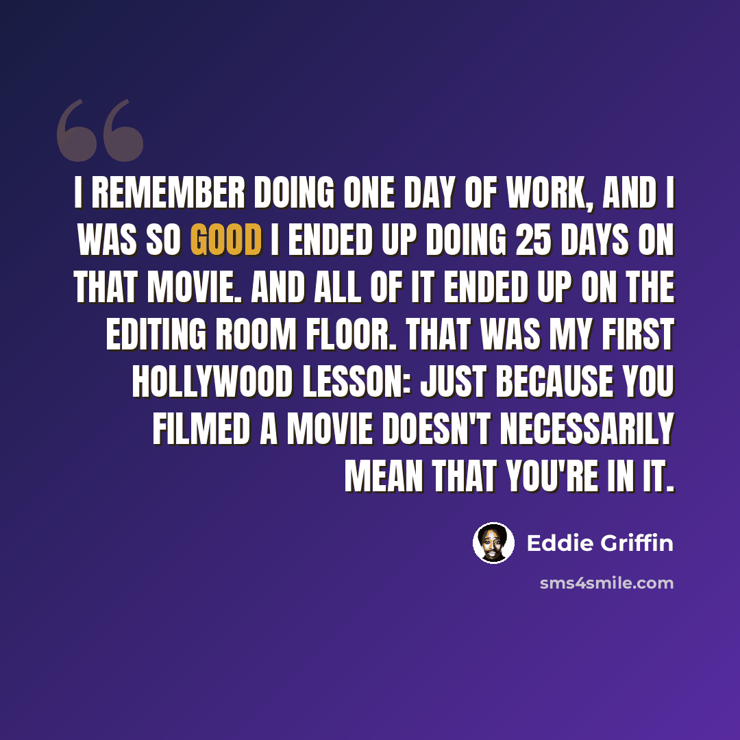 “I remember doing one day of work, and I was so good I ended up doing 25 days on that movie. And all of it ended up on the editing room floor. That was my first Hollywood lesson: Just because you filmed a movie doesn't necessarily mean that you're in it.” quote by Eddie Griffin
