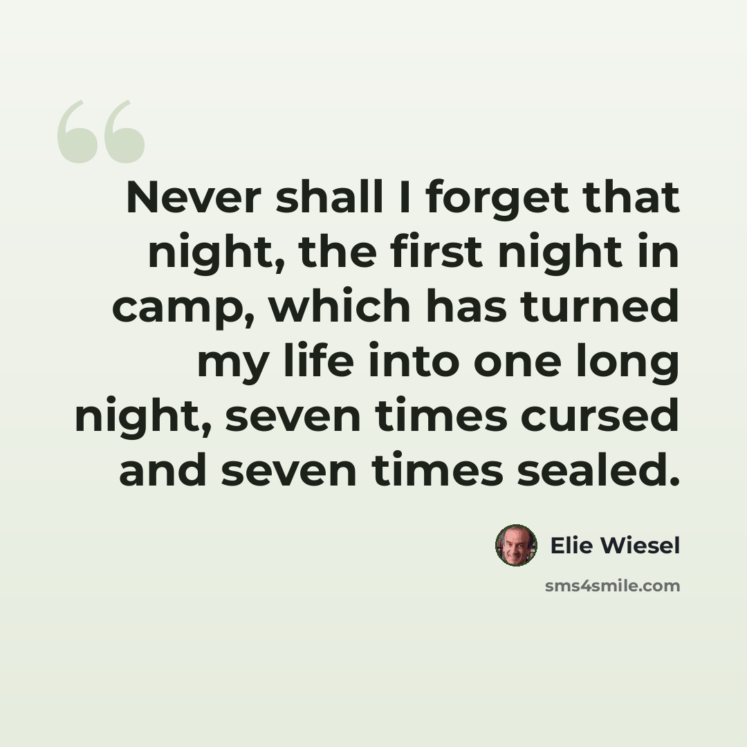 “Never shall I forget that night, the first night in camp, which has turned my life into one long night, seven times cursed and seven times sealed.” quote by Elie Wiesel