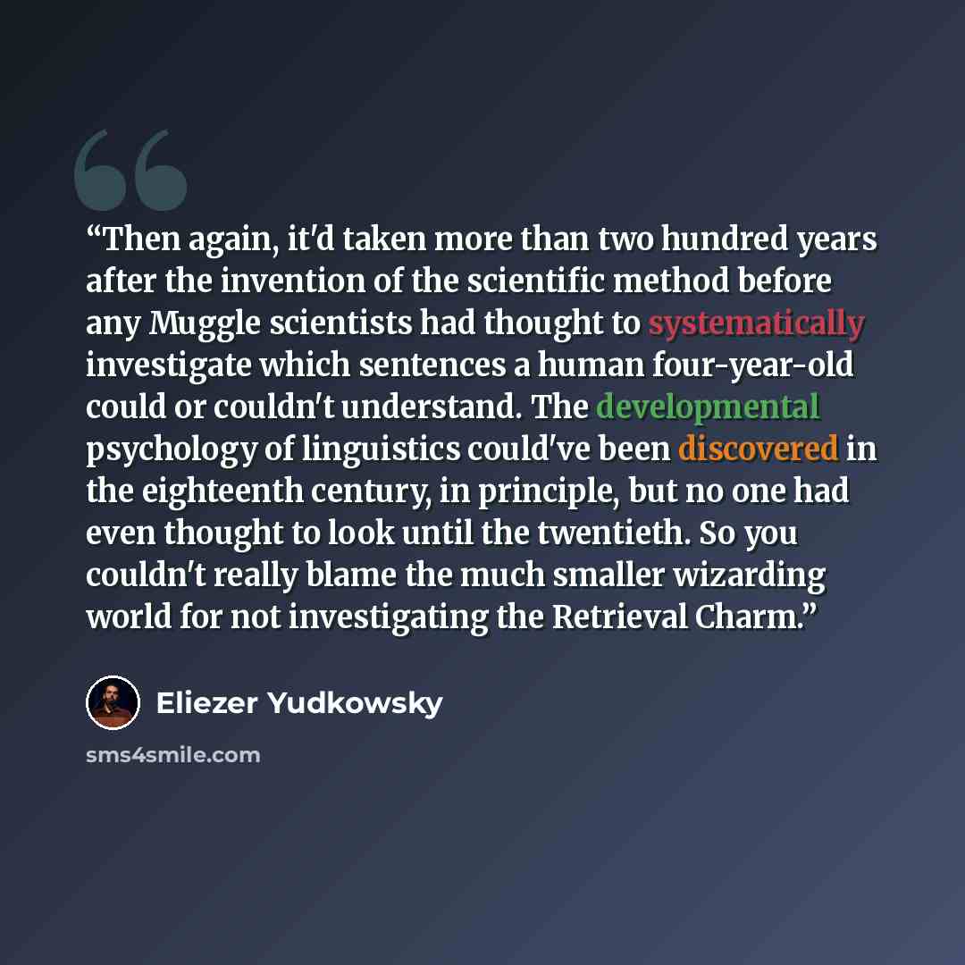 “Then again, it'd taken more than two hundred years after the invention of the scientific method before any Muggle scientists had thought to systematically investigate which sentences a human four-year-old could or couldn't understand. The developmental psychology of linguistics could've been…” quote by Eliezer Yudkowsky