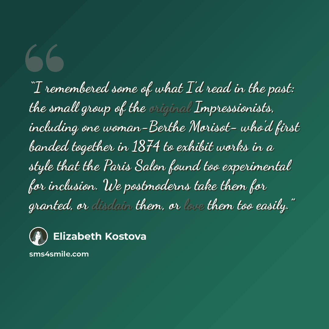 “I remembered some of what I'd read in the past: the small group of the original Impressionists, including one woman-Berthe Morisot- who'd first banded together in 1874 to exhibit works in a style that the Paris Salon found too experimental for inclusion. We postmoderns take them for granted, or…” quote by Elizabeth Kostova