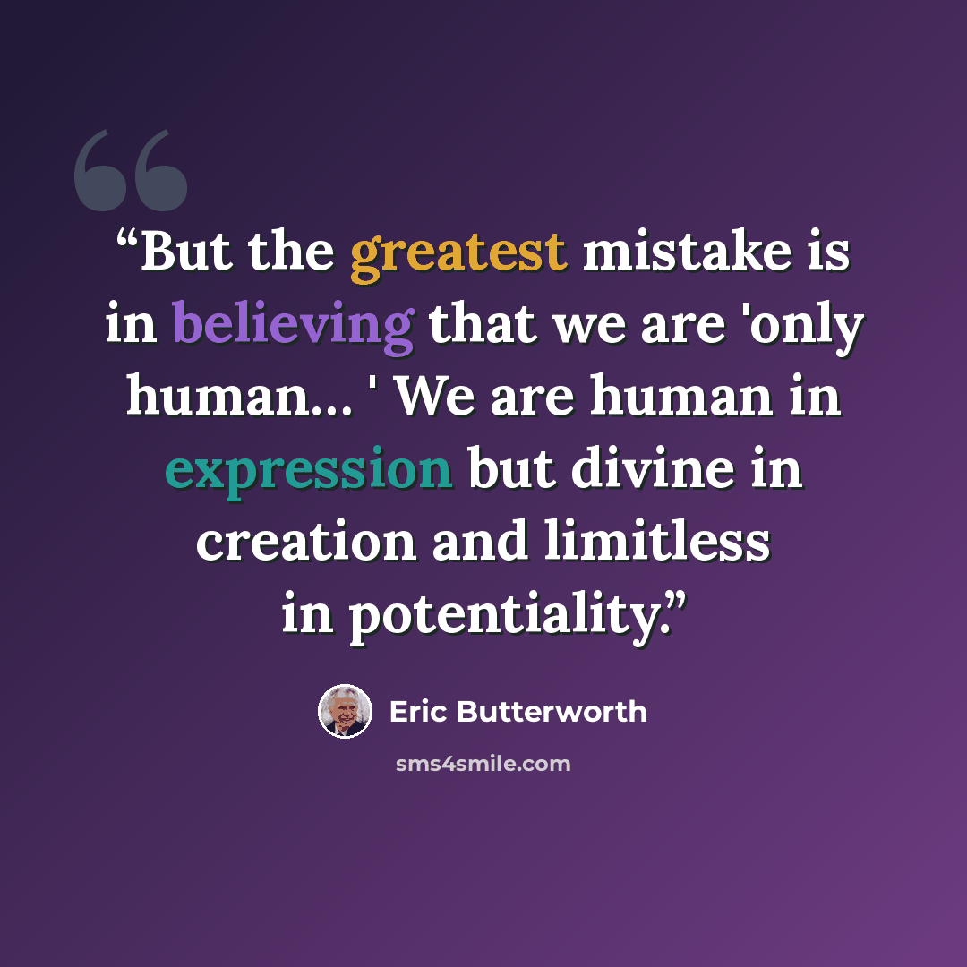 “But the greatest mistake is in believing that we are 'only human… ' We are human in expression but divine in creation and limitless in potentiality.” quote by Eric Butterworth