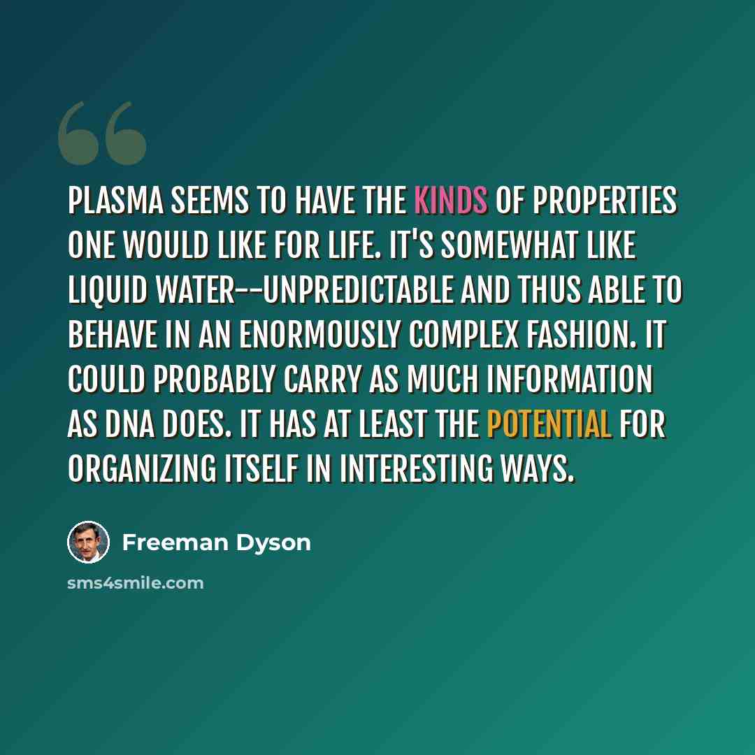 “Plasma seems to have the kinds of properties one would like for life. It's somewhat like liquid water--unpredictable and thus able to behave in an enormously complex fashion. It could probably carry as much information as DNA does. It has at least the potential for organizing itself in interesting…” quote by Freeman Dyson