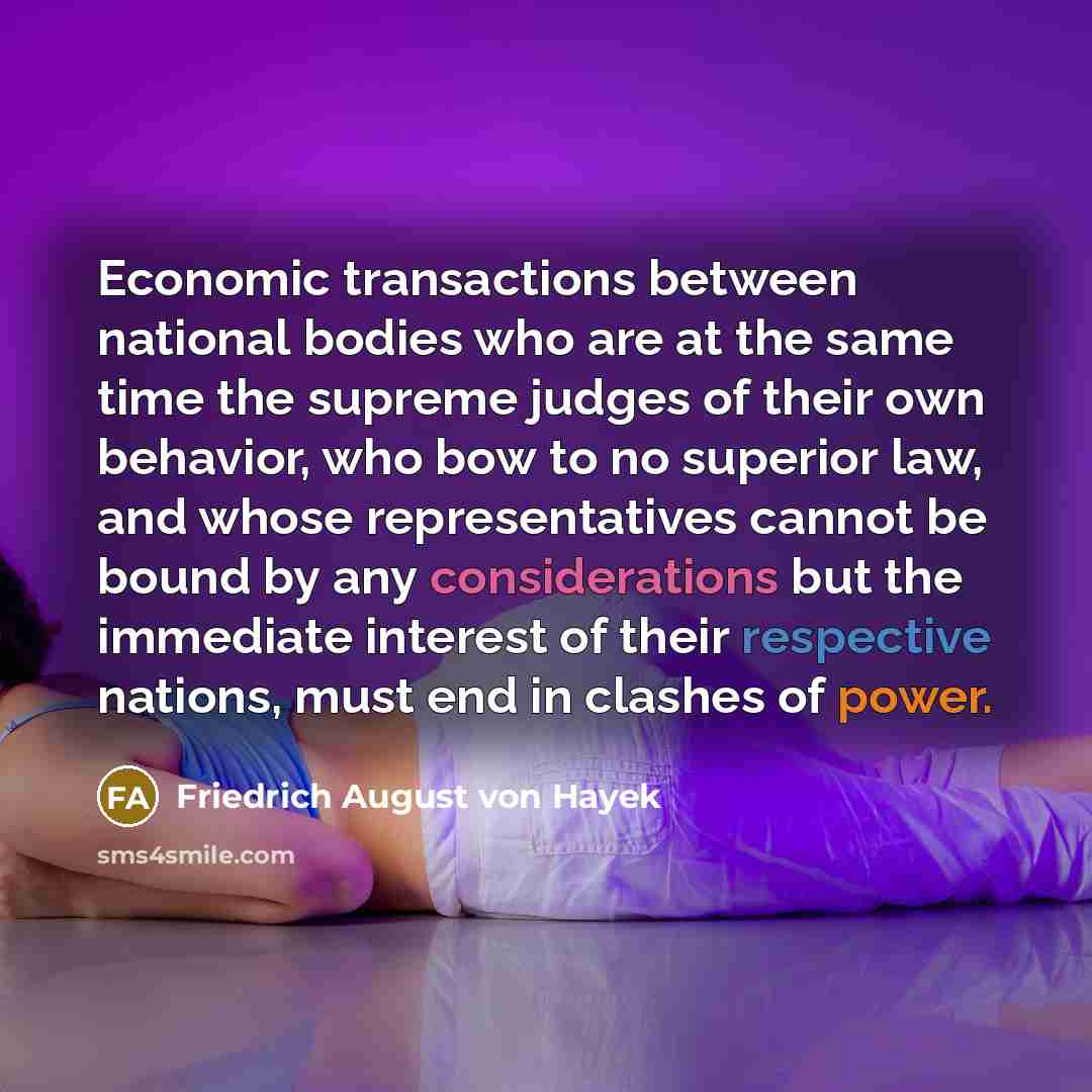 “Economic transactions between national bodies who are at the same time the supreme judges of their own behavior, who bow to no superior law, and whose representatives cannot be bound by any considerations but the immediate interest of their respective nations, must end in clashes of power.” quote by Friedrich August von Hayek