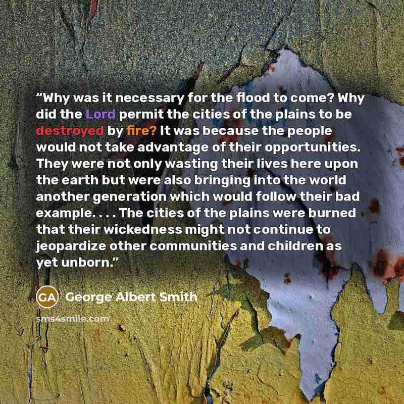 “Why was it necessary for the flood to come? Why did the Lord permit the cities of the plains to be destroyed by fire? It was because the people would not take advantage of their opportunities. They were not only wasting their lives here upon the earth but were also bringing into the world another…” quote by George Albert Smith