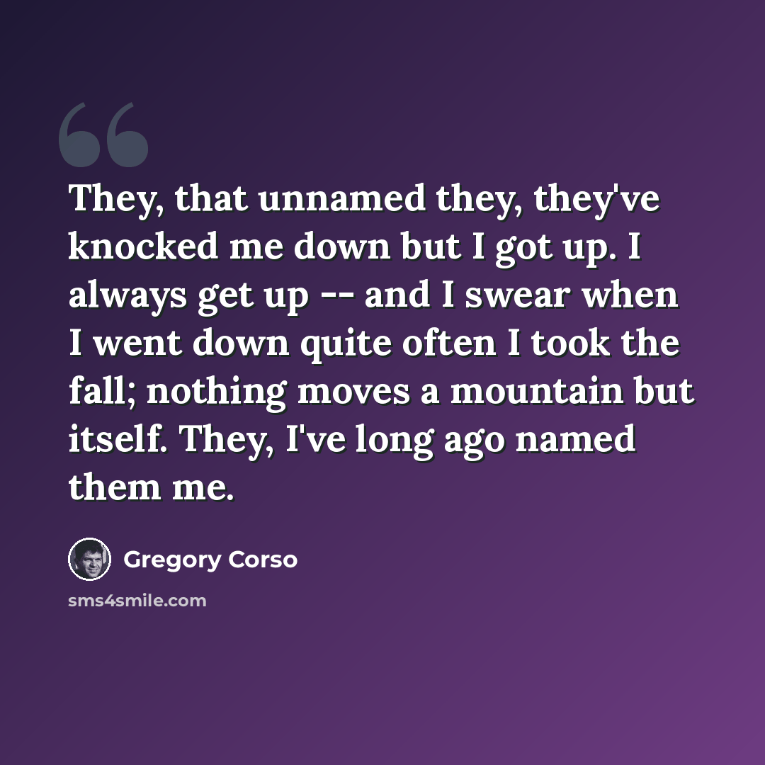 “They, that unnamed they, they've knocked me down but I got up. I always get up -- and I swear when I went down quite often I took the fall; nothing moves a mountain but itself. They, I've long ago named them me.” quote by Gregory Corso