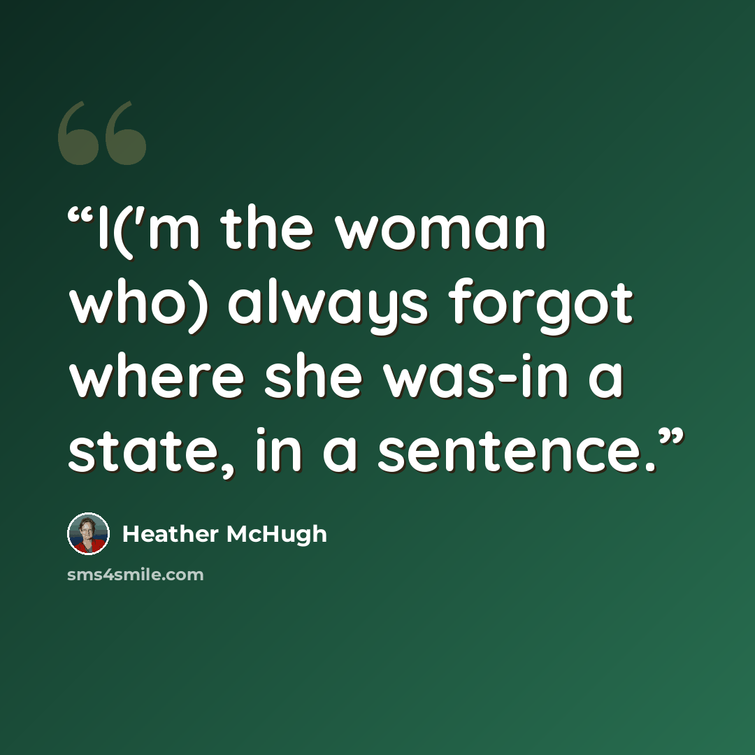 “I('m the woman who) always forgot where she was-in a state, in a sentence.” quote by Heather McHugh