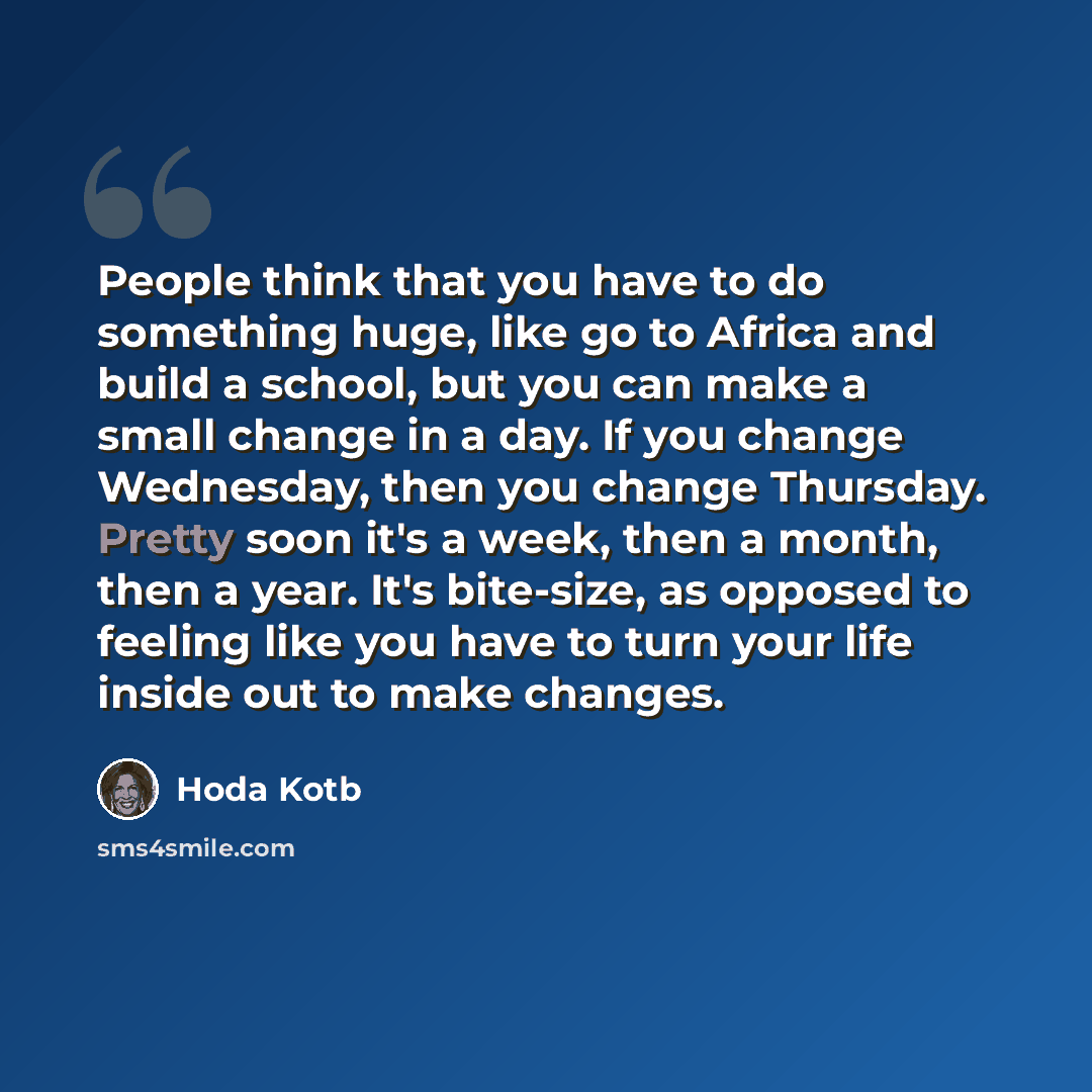 “People think that you have to do something huge, like go to Africa and build a school, but you can make a small change in a day. If you change Wednesday, then you change Thursday. Pretty soon it's a week, then a month, then a year. It's bite-size, as opposed to feeling like you have to turn your…” quote by Hoda Kotb