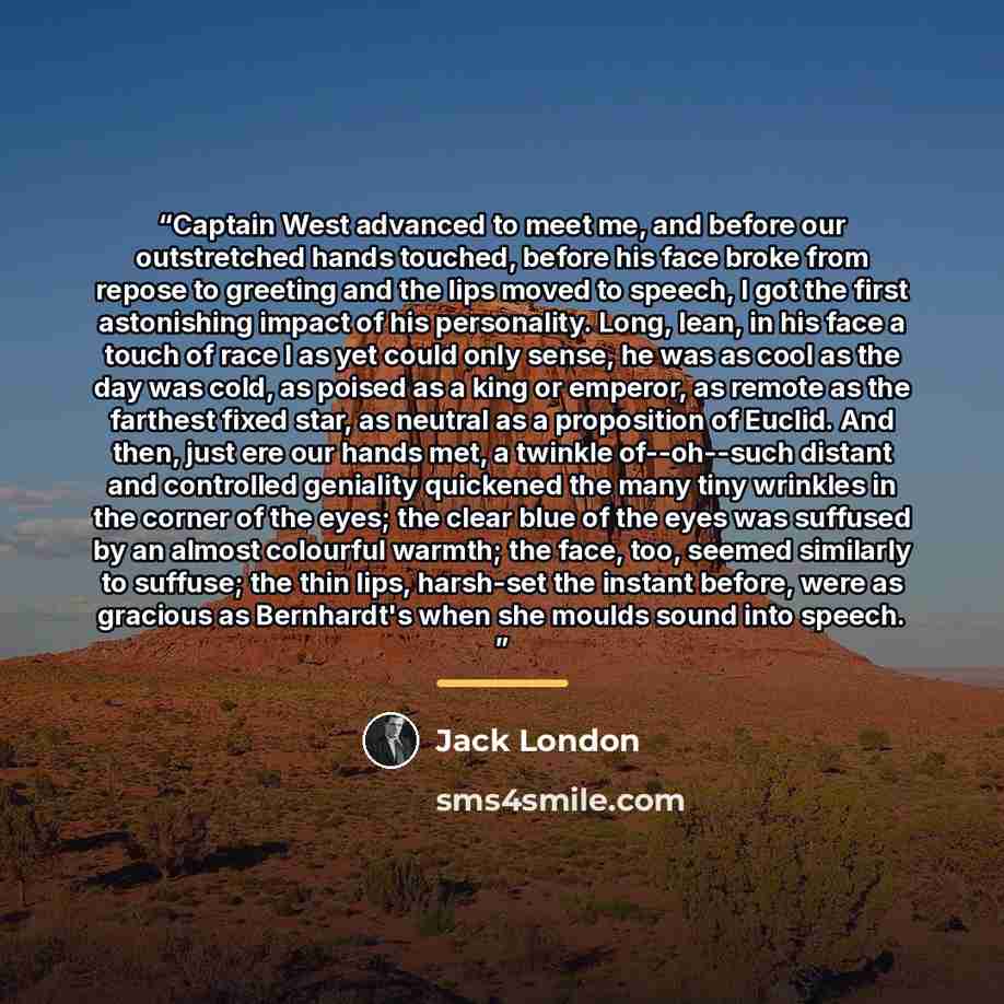 “Captain West advanced to meet me, and before our outstretched hands touched, before his face broke from repose to greeting and the lips moved to speech, I got the first astonishing impact of his personality. Long, lean, in his face a touch of race I as yet could only sense, he was as cool as the…” quote by Jack London