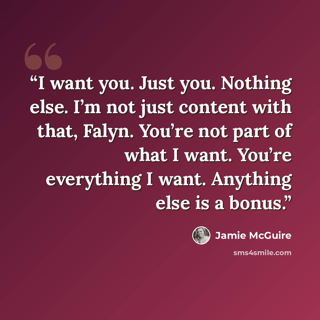 “I want you. Just you. Nothing else. I’m not just content with that, Falyn. You’re not part of what I want. You’re everything I want. Anything else is a bonus.” quote by Jamie McGuire