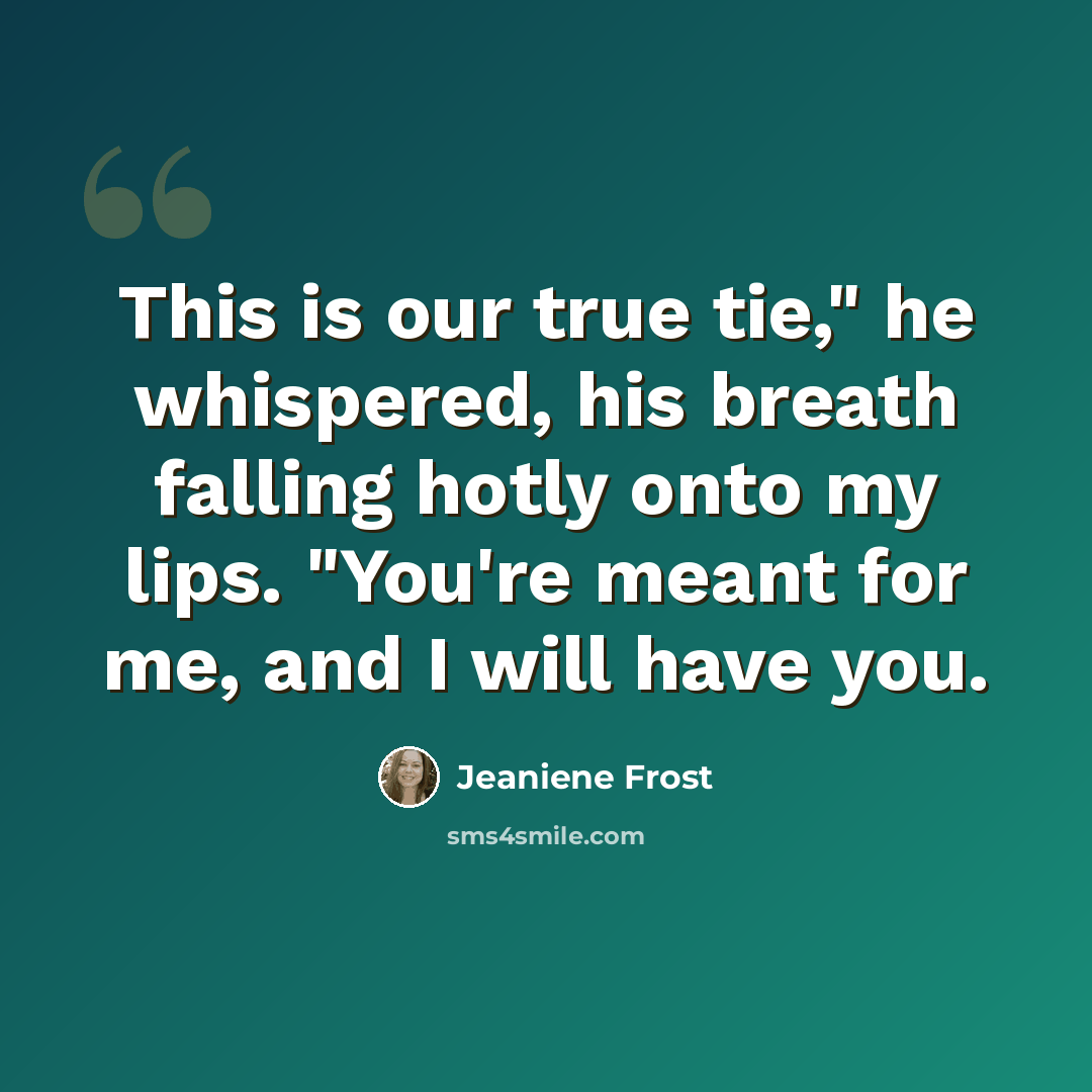 “This is our true tie," he whispered, his breath falling hotly onto my lips. "You're meant for me, and I will have you.” quote by Jeaniene Frost