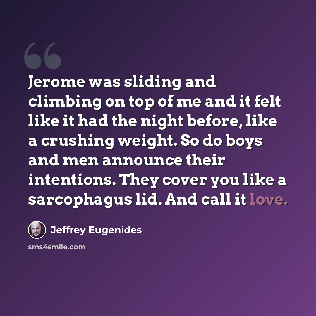 “Jerome was sliding and climbing on top of me and it felt like it had the night before, like a crushing weight. So do boys and men announce their intentions. They cover you like a sarcophagus lid. And call it love.” quote by Jeffrey Eugenides