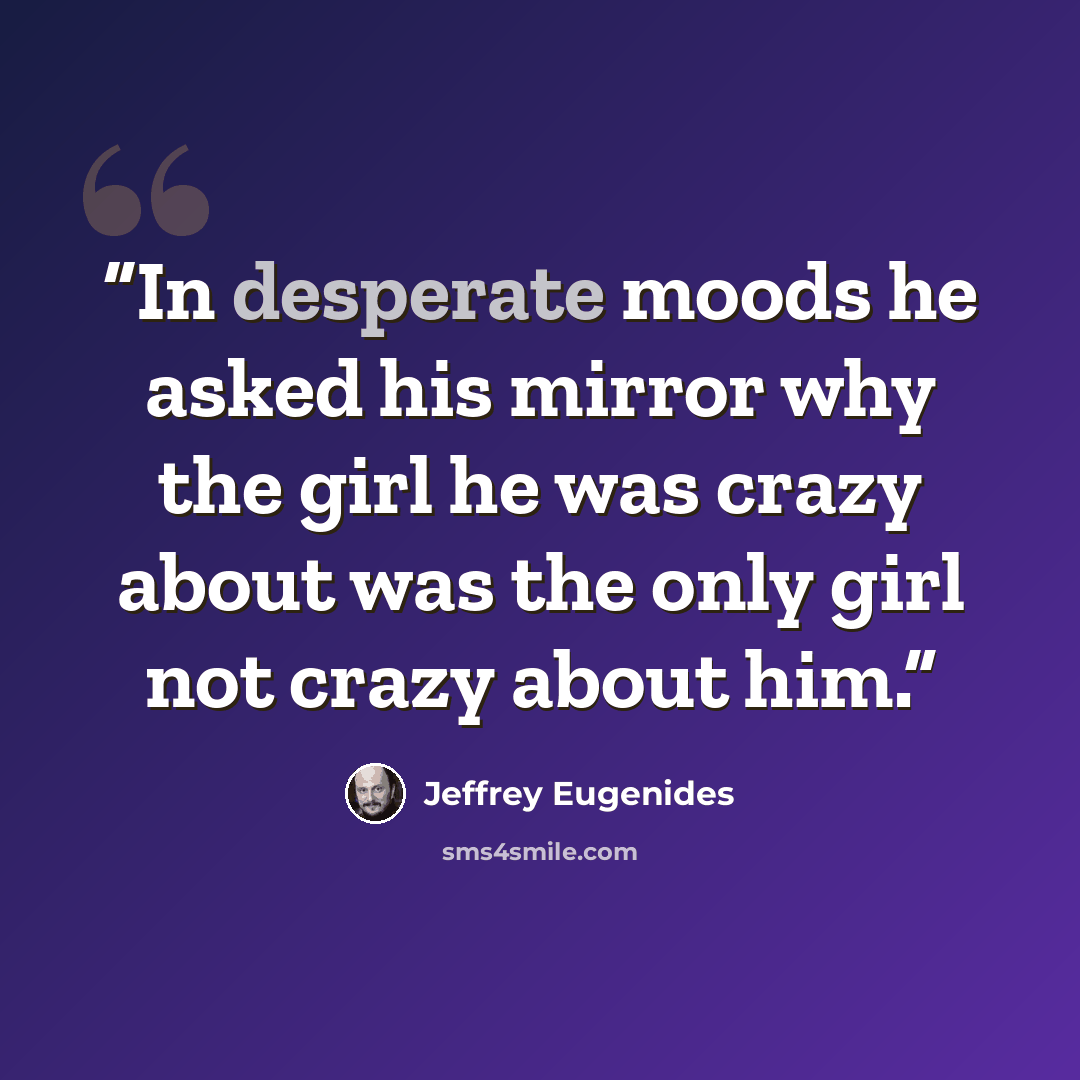 “In desperate moods he asked his mirror why the girl he was crazy about was the only girl not crazy about him.” quote by Jeffrey Eugenides