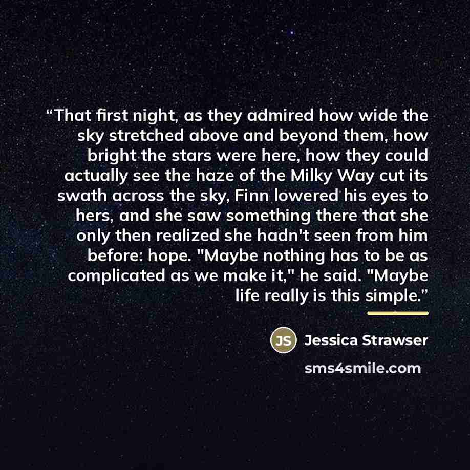 “That first night, as they admired how wide the sky stretched above and beyond them, how bright the stars were here, how they could actually see the haze of the Milky Way cut its swath across the sky, Finn lowered his eyes to hers, and she saw something there that she only then realized she hadn't…” quote by Jessica Strawser
